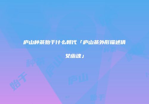 庐山种茶始于什么朝代「庐山茶外形描述倩女幽魂」