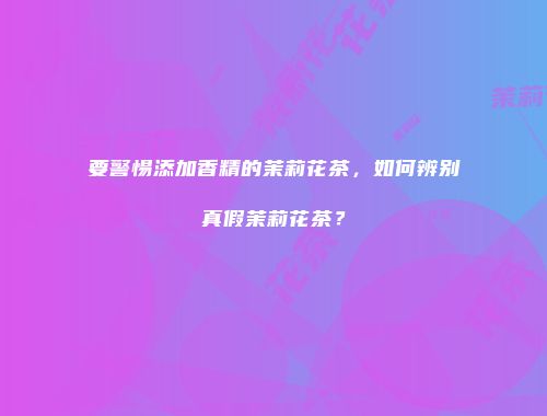 要警惕添加香精的茉莉花茶，如何辨别真假茉莉花茶？