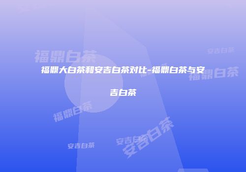 福鼎大白茶和安吉白茶对比-福鼎白茶与安吉白茶