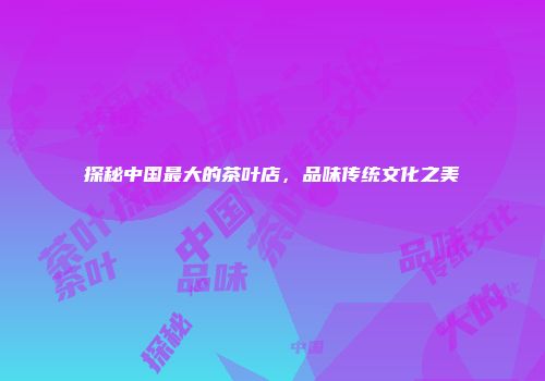 探秘中国最大的茶叶店，品味传统文化之美