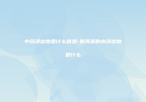 中药浸出物是什么意思-普洱茶的水浸出物是什么