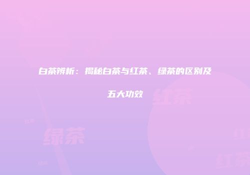 白茶辨析：揭秘白茶与红茶、绿茶的区别及五大功效