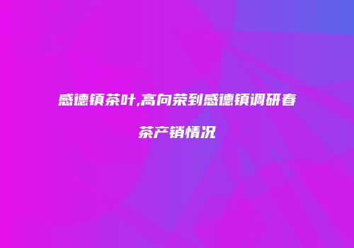 感德镇茶叶,高向荣到感德镇调研春茶产销情况