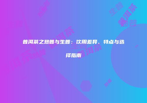 普洱茶之熟普与生普：饮用差异、特点与选择指南