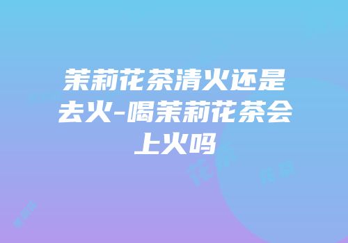 茉莉花茶清火还是去火-喝茉莉花茶会上火吗
