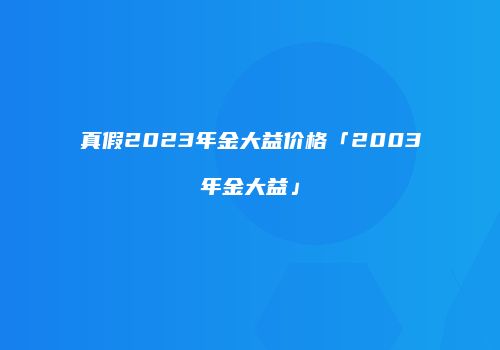 真假2023年金大益价格「2003年金大益」