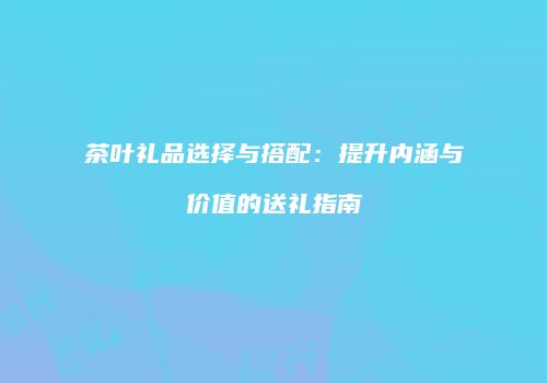 茶叶礼品选择与搭配：提升内涵与价值的送礼指南