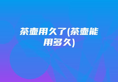 茶壶用久了(茶壶能用多久)