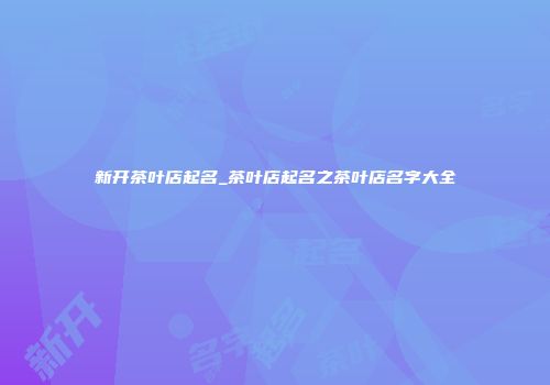 新开茶叶店起名_茶叶店起名之茶叶店名字大全