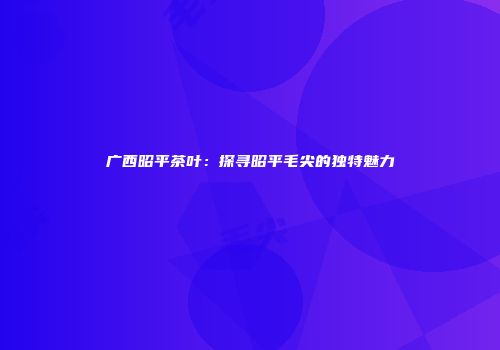 广西昭平茶叶：探寻昭平毛尖的独特魅力