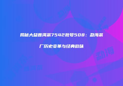 揭秘大益普洱茶7542批号508：勐海茶厂历史变革与经典韵味