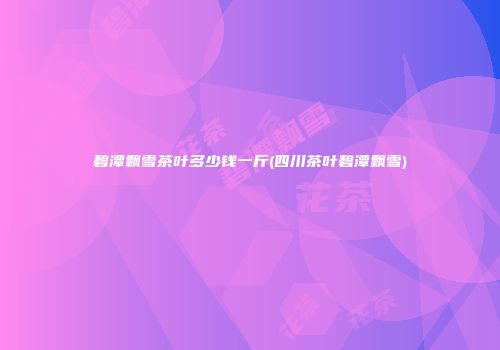 碧潭飘雪茶叶多少钱一斤(四川茶叶碧潭飘雪)