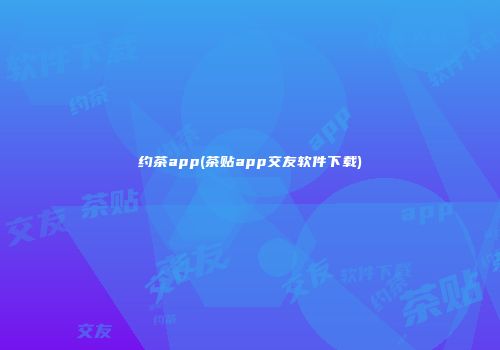 约茶app(茶贴app交友软件下载)