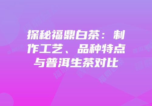 探秘福鼎白茶：制作工艺、品种特点与普洱生茶对比