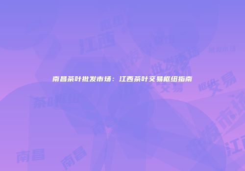 南昌茶叶批发市场：江西茶叶交易枢纽指南