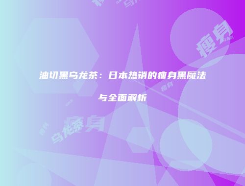 油切黑乌龙茶：日本热销的瘦身黑魔法与全面解析