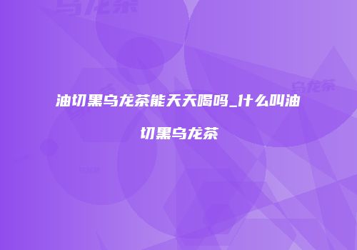 油切黑乌龙茶能天天喝吗_什么叫油切黑乌龙茶
