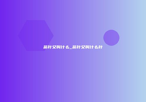 茶叶又叫什么_茶叶又叫什么叶
