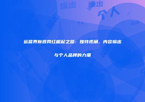 运营界新晋网红崛起之路：独特视角、内容输出与个人品牌的力量