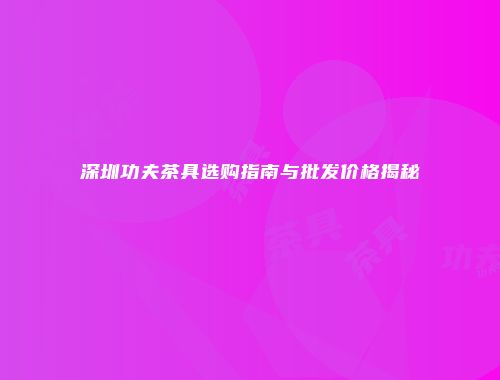 深圳功夫茶具选购指南与批发价格揭秘