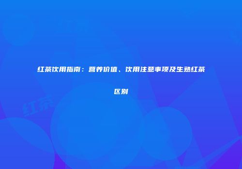 红茶饮用指南：营养价值、饮用注意事项及生熟红茶区别
