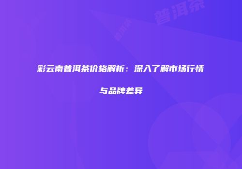 彩云南普洱茶价格解析：深入了解市场行情与品牌差异