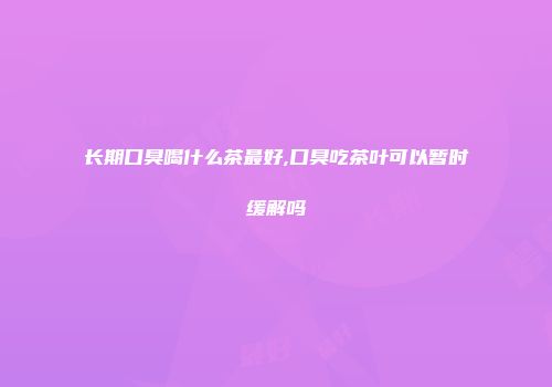长期口臭喝什么茶最好,口臭吃茶叶可以暂时缓解吗