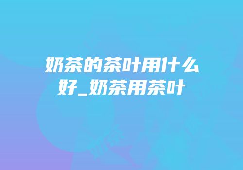 奶茶的茶叶用什么好_奶茶用茶叶