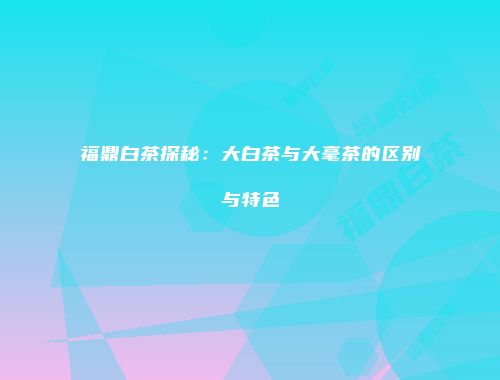 福鼎白茶探秘：大白茶与大毫茶的区别与特色