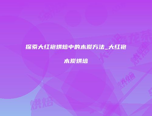 探索大红袍烘焙中的木炭方法_大红袍木炭烘培