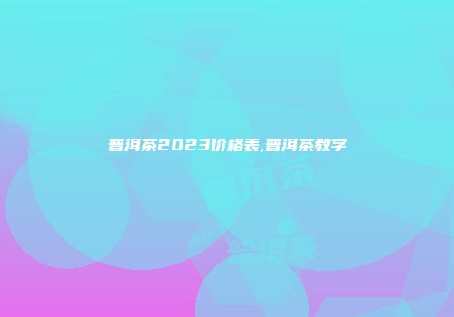 普洱茶2023价格表,普洱茶教学