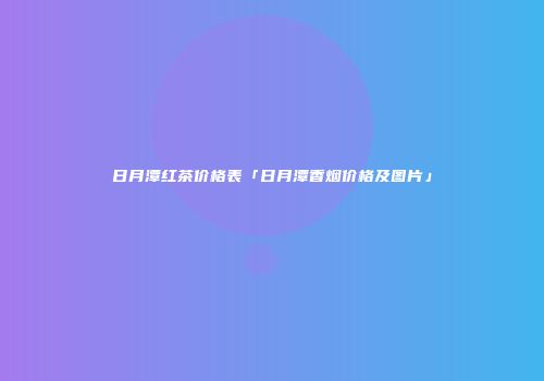 日月潭红茶价格表「日月潭香烟价格及图片」