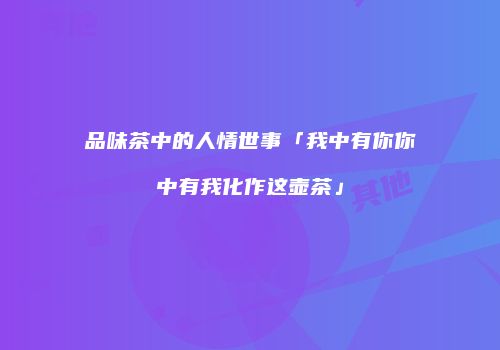 品味茶中的人情世事「我中有你你中有我化作这壶茶」