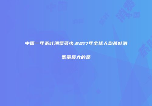 中国一年茶叶消费多少,2017年全球人均茶叶消费量最大的是