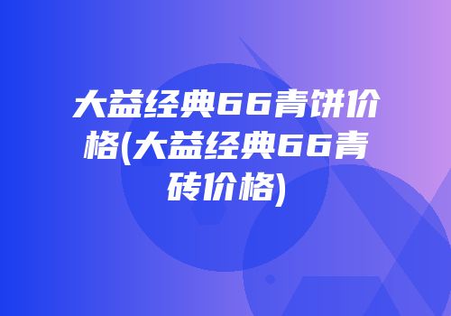 大益经典66青饼价格(大益经典66青砖价格)