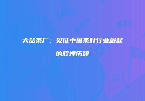 大益茶厂：见证中国茶叶行业崛起的辉煌历程