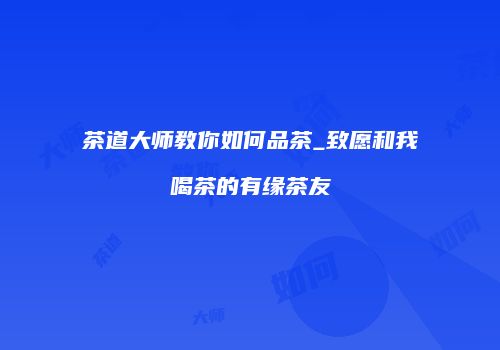 茶道大师教你如何品茶_致愿和我喝茶的有缘茶友