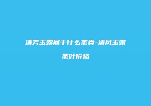 清芳玉露属于什么茶类-清风玉露茶叶价格