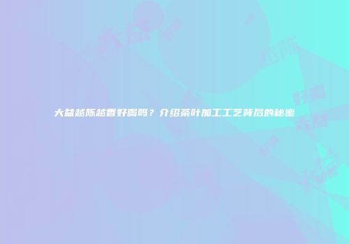 大益越陈越香好喝吗？介绍茶叶加工工艺背后的秘密