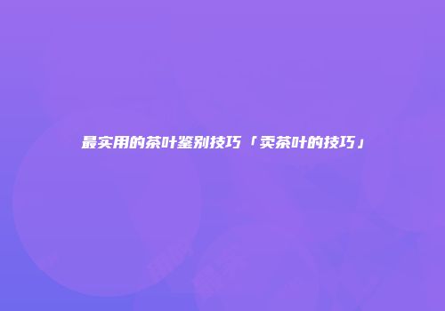 最实用的茶叶鉴别技巧「卖茶叶的技巧」