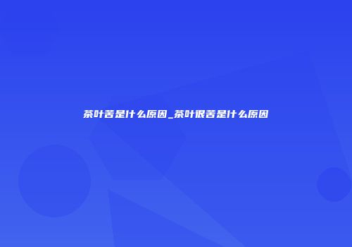 茶叶苦是什么原因_茶叶很苦是什么原因