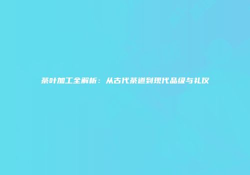 茶叶加工全解析：从古代茶道到现代品级与礼仪
