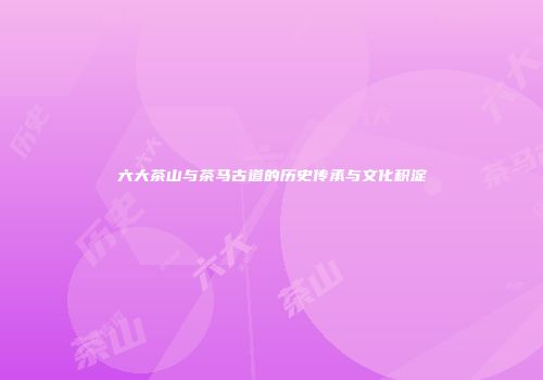 六大茶山与茶马古道的历史传承与文化积淀