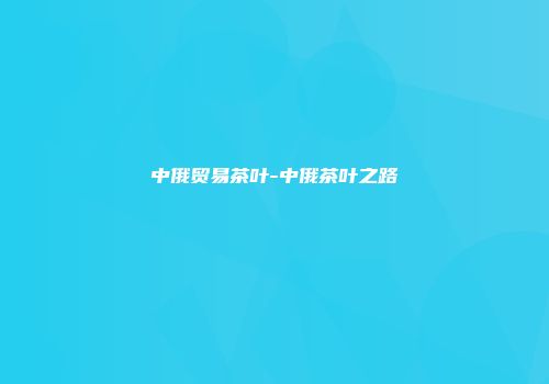 中俄贸易茶叶-中俄茶叶之路