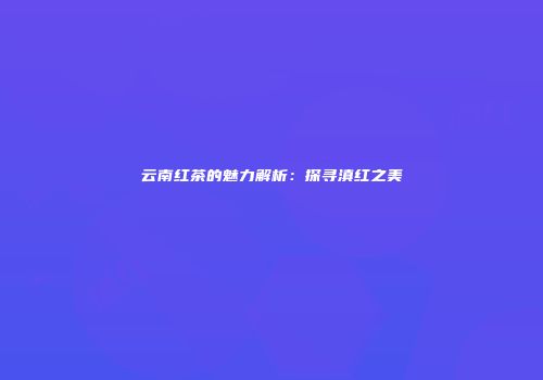 云南红茶的魅力解析：探寻滇红之美