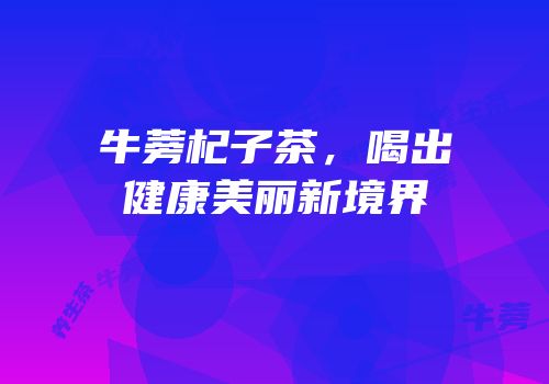 牛蒡杞子茶，喝出健康美丽新境界