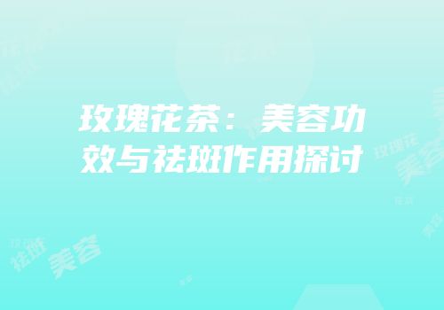 玫瑰花茶：美容功效与祛斑作用探讨
