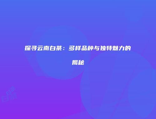 探寻云南白茶：多样品种与独特魅力的揭秘