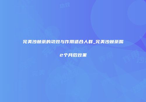 完美沙棘茶的功效与作用适合人群_完美沙棘茶喝2个月后效果
