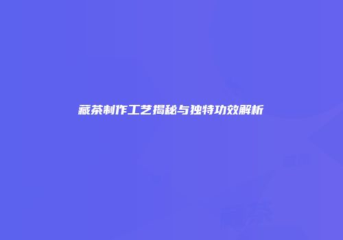 藏茶制作工艺揭秘与独特功效解析